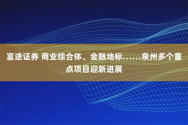 富途证券 商业综合体、金融地标……泉州多个重点项目迎新进展