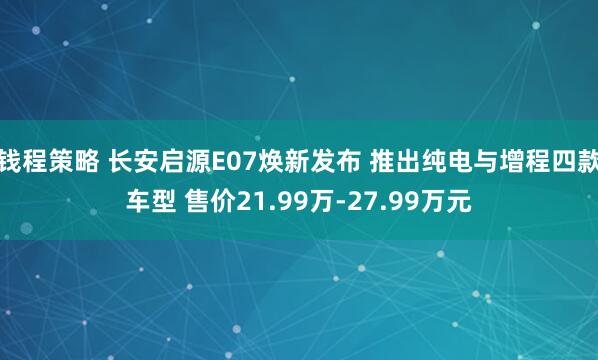 钱程策略 长安启源E07焕新发布 推出纯电与增程四款车型 售价21.99万-27.99万元