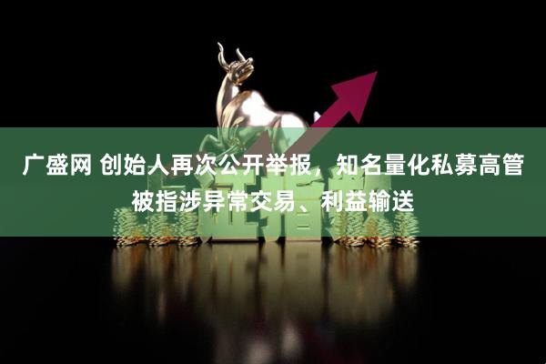 广盛网 创始人再次公开举报，知名量化私募高管被指涉异常交易、利益输送