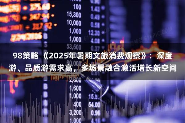 98策略 《2025年暑期文旅消费观察》：深度游、品质游需求高，多场景融合激活增长新空间