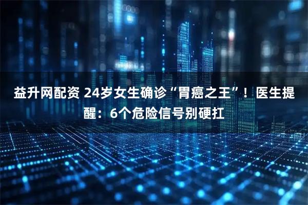 益升网配资 24岁女生确诊“胃癌之王”！医生提醒：6个危险信号别硬扛
