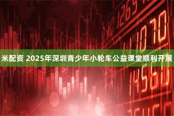 米配资 2025年深圳青少年小轮车公益课堂顺利开展