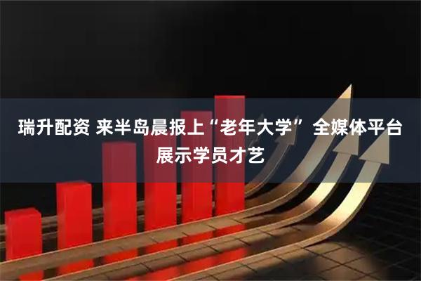 瑞升配资 来半岛晨报上“老年大学” 全媒体平台展示学员才艺