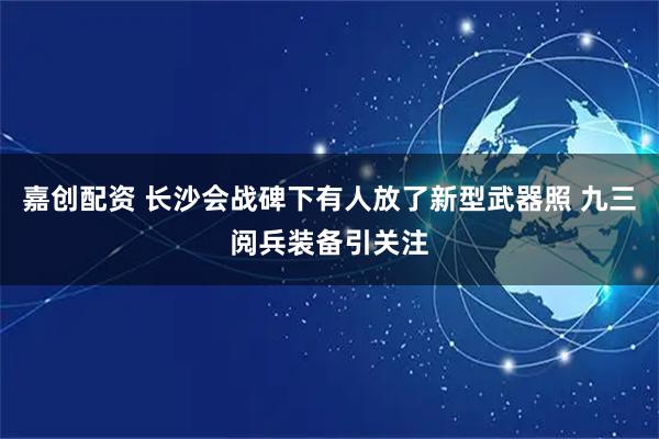 嘉创配资 长沙会战碑下有人放了新型武器照 九三阅兵装备引关注
