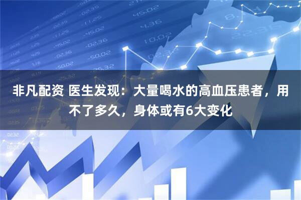 非凡配资 医生发现：大量喝水的高血压患者，用不了多久，身体或有6大变化