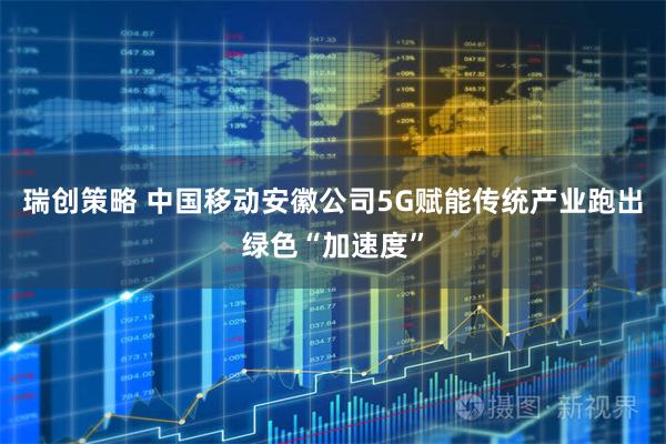 瑞创策略 中国移动安徽公司5G赋能传统产业跑出绿色“加速度”