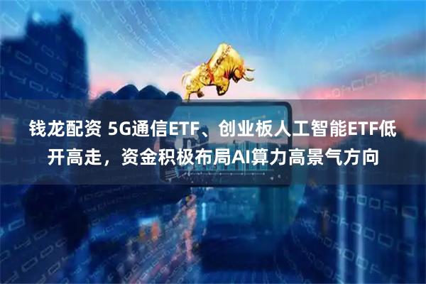 钱龙配资 5G通信ETF、创业板人工智能ETF低开高走，资金积极布局AI算力高景气方向