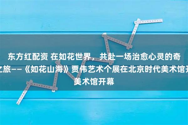 东方红配资 在如花世界，共赴一场治愈心灵的奇幻之旅——《如花山海》贾伟艺术个展在北京时代美术馆开幕