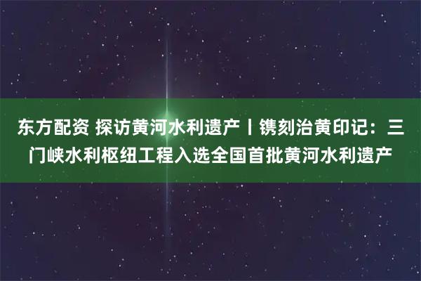 东方配资 探访黄河水利遗产丨镌刻治黄印记:三门峡水利枢纽工程入选全国首批黄河水利遗产