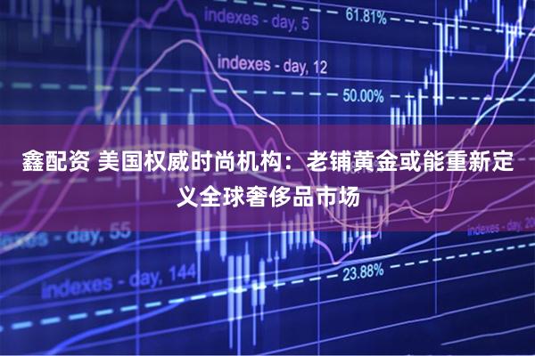 鑫配资 美国权威时尚机构:老铺黄金或能重新定义全球奢侈品市场
