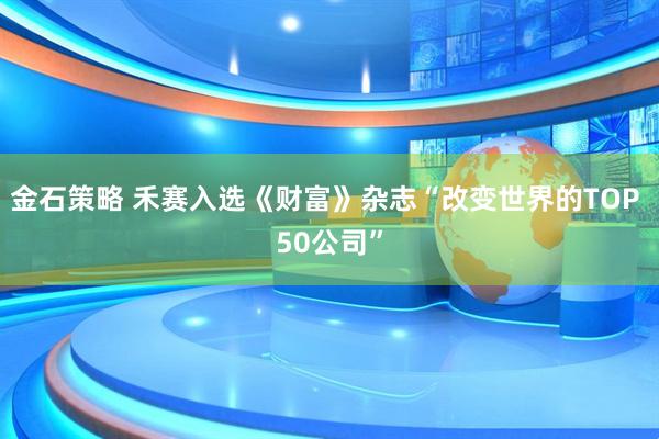 金石策略 禾赛入选《财富》杂志“改变世界的TOP 50公司”
