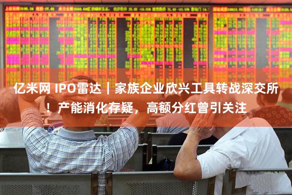 亿米网 IPO雷达|家族企业欣兴工具转战深交所!产能消化存疑,高额分红曾引关注