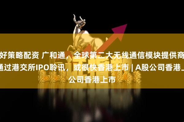 好策略配资 广和通，全球第二大无线通信模块提供商，通过港交所IPO聆讯，或很快香港上市 | A股公司香港上市