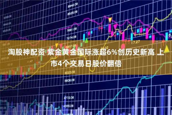 淘股神配资 紫金黄金国际涨超6%创历史新高 上市4个交易日股价翻倍
