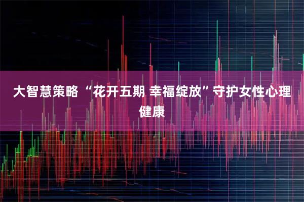 大智慧策略 “花开五期 幸福绽放”守护女性心理健康