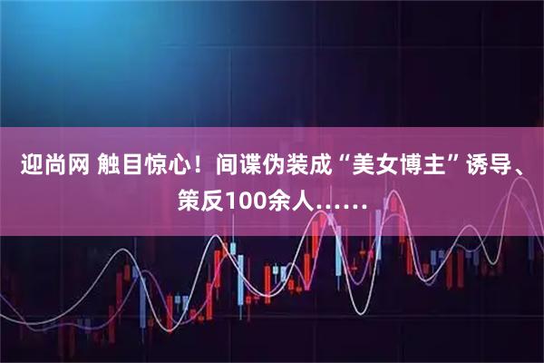 迎尚网 触目惊心！间谍伪装成“美女博主”诱导、策反100余人……