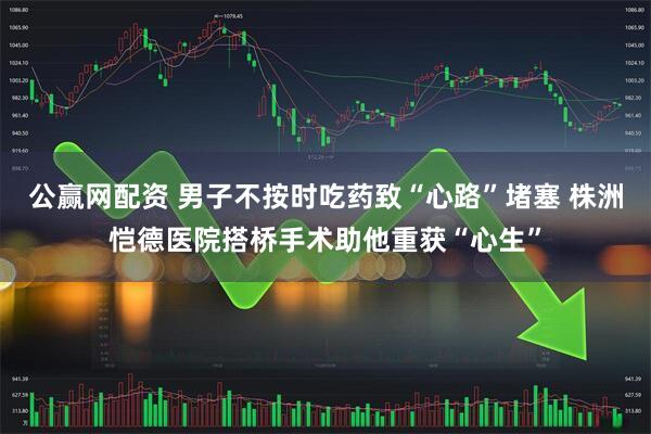 公赢网配资 男子不按时吃药致“心路”堵塞 株洲恺德医院搭桥手术助他重获“心生”