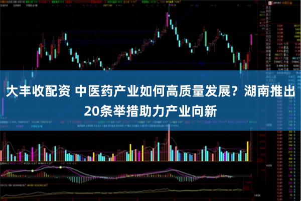 大丰收配资 中医药产业如何高质量发展？湖南推出20条举措助力产业向新