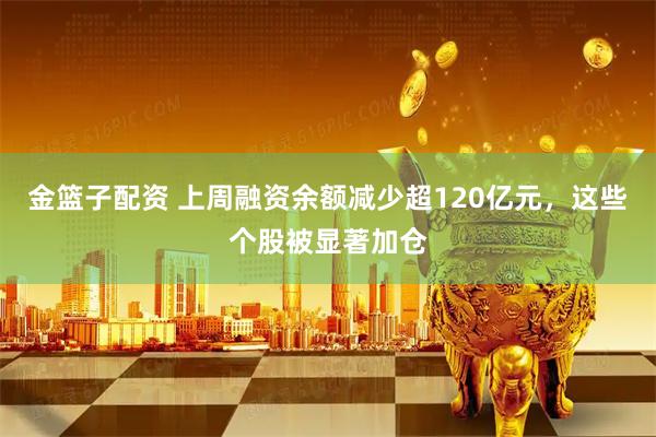 金篮子配资 上周融资余额减少超120亿元，这些个股被显著加仓