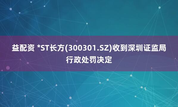 益配资 *ST长方(300301.SZ)收到深圳证监局行政处罚决定