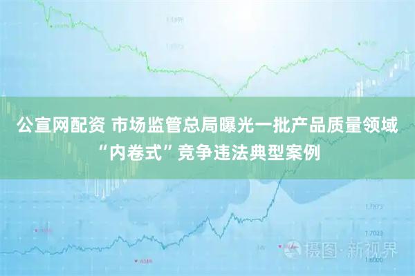 公宣网配资 市场监管总局曝光一批产品质量领域“内卷式”竞争违法典型案例