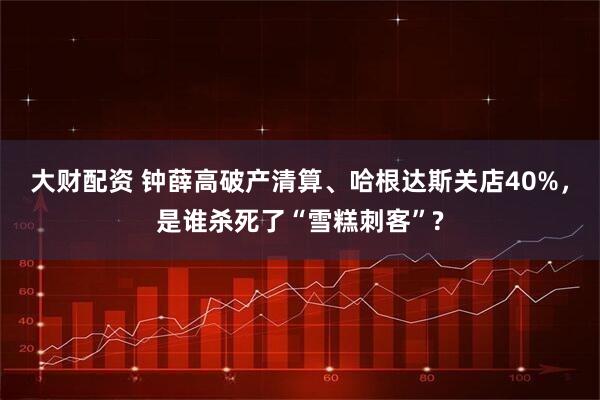 大财配资 钟薛高破产清算、哈根达斯关店40%，是谁杀死了“雪糕刺客”?