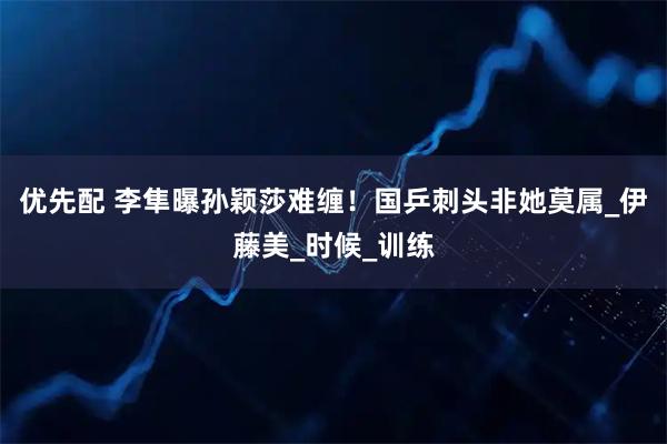 优先配 李隼曝孙颖莎难缠!国乒刺头非她莫属_伊藤美_时候_训练