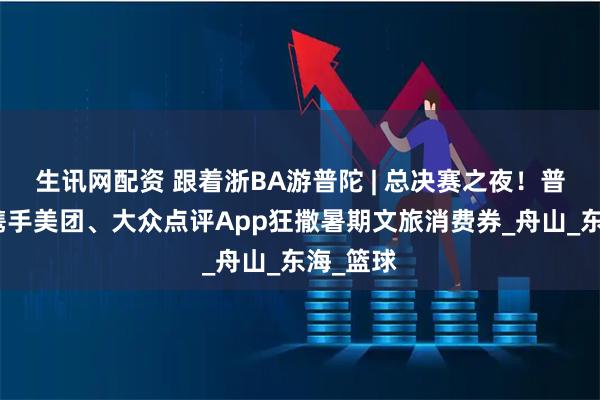 生讯网配资 跟着浙BA游普陀 | 总决赛之夜!普陀文旅携手美团、大众点评App狂撒暑期文旅消费券_舟山_东海_篮球