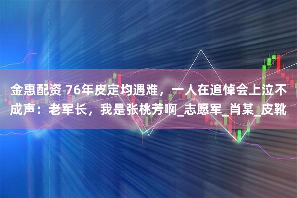 金惠配资 76年皮定均遇难,一人在追悼会上泣不成声:老军长,我是张桃芳啊_志愿军_肖某_皮靴
