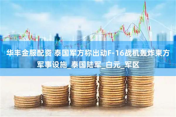 华丰金服配资 泰国军方称出动F-16战机轰炸柬方军事设施_泰国陆军_白元_军区