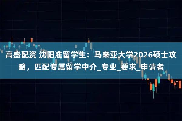 高盛配资 沈阳准留学生:马来亚大学2026硕士攻略,匹配专属留学中介_专业_要求_申请者