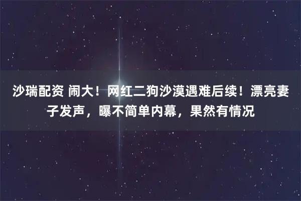 沙瑞配资 闹大！网红二狗沙漠遇难后续！漂亮妻子发声，曝不简单内幕，果然有情况