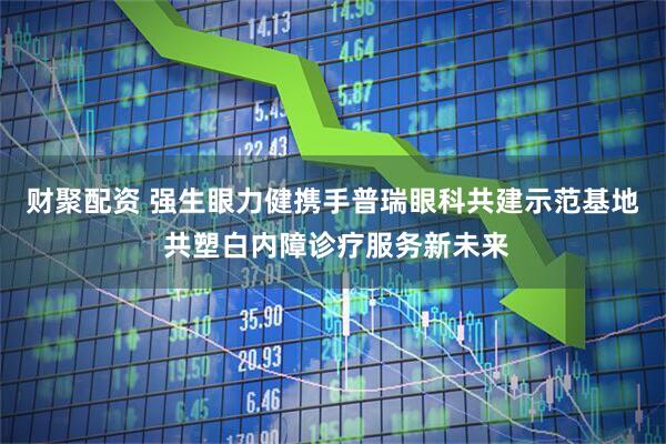 财聚配资 强生眼力健携手普瑞眼科共建示范基地 共塑白内障诊疗服务新未来