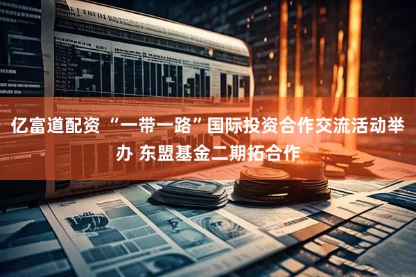 亿富道配资 “一带一路”国际投资合作交流活动举办 东盟基金二期拓合作