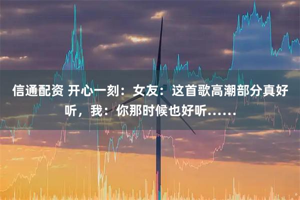 信通配资 开心一刻：女友：这首歌高潮部分真好听，我：你那时候也好听……