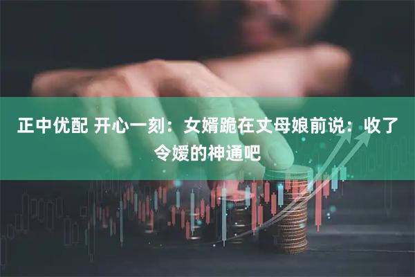 正中优配 开心一刻：女婿跪在丈母娘前说：收了令嫒的神通吧