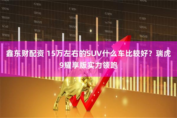 鑫东财配资 15万左右的SUV什么车比较好？瑞虎9耀享版实力领跑