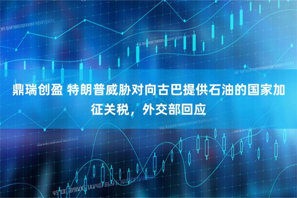 鼎瑞创盈 特朗普威胁对向古巴提供石油的国家加征关税，外交部回应