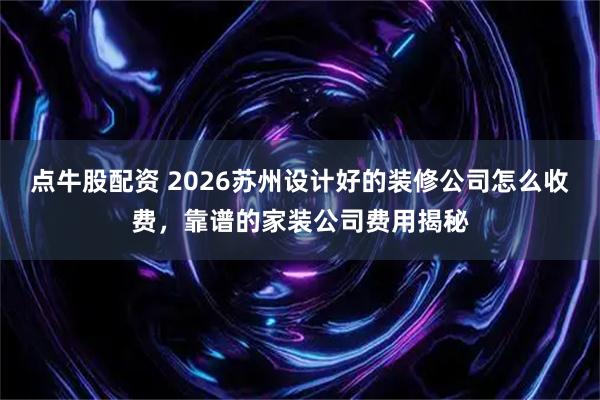 点牛股配资 2026苏州设计好的装修公司怎么收费，靠谱的家装公司费用揭秘