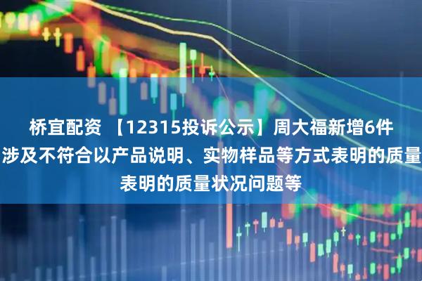 桥宜配资 【12315投诉公示】周大福新增6件投诉公示，涉及不符合以产品说明、实物样品等方式表明的质量状况问题等