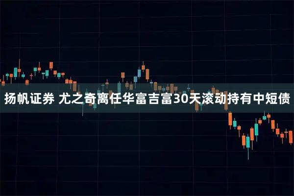 扬帆证券 尤之奇离任华富吉富30天滚动持有中短债