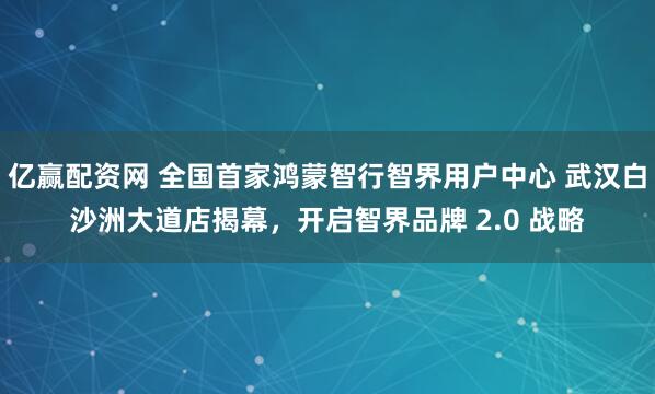 亿赢配资网 全国首家鸿蒙智行智界用户中心 武汉白沙洲大道店揭幕，开启智界品牌 2.0 战略