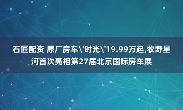 石匠配资 原厂房车'时光'19.99万起,牧野星河首次亮相第27届北京国际房车展