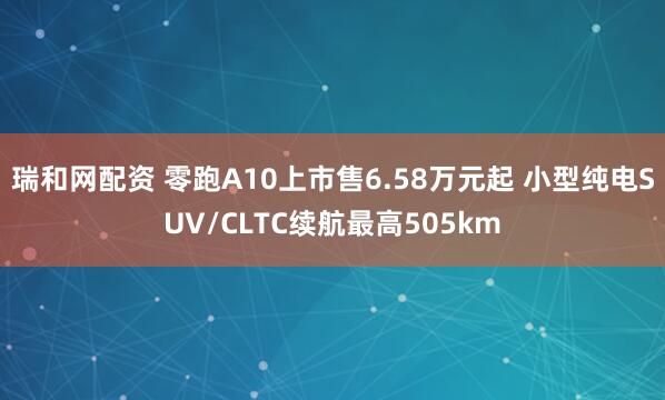 瑞和网配资 零跑A10上市售6.58万元起 小型纯电SUV/CLTC续航最高505km