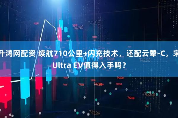 升鸿网配资 续航710公里+闪充技术，还配云辇-C，宋Ultra EV值得入手吗？