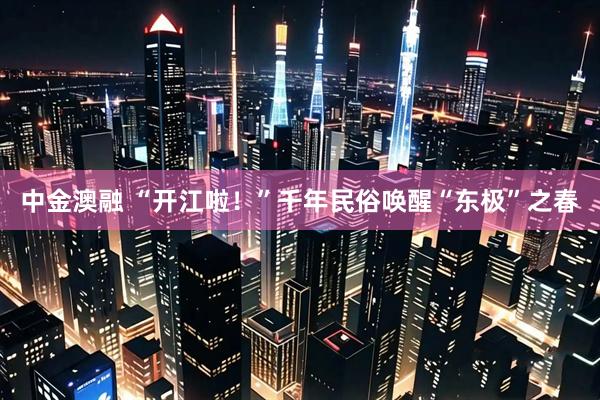 中金澳融 “开江啦！”千年民俗唤醒“东极”之春