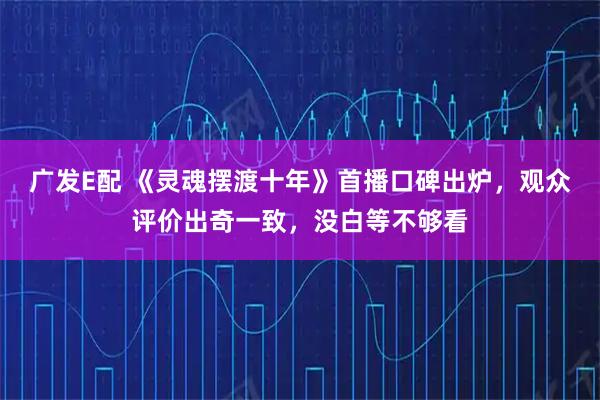 广发E配 《灵魂摆渡十年》首播口碑出炉，观众评价出奇一致，没白等不够看