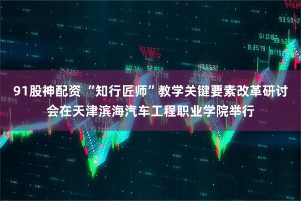 91股神配资 “知行匠师”教学关键要素改革研讨会在天津滨海汽车工程职业学院举行