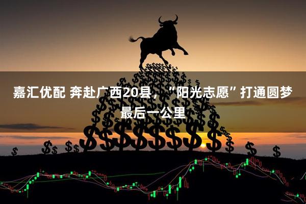 嘉汇优配 奔赴广西20县，“阳光志愿”打通圆梦最后一公里